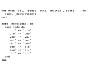 def when_([:i, :press, :the, :button], state, _) do
{:ok, _next(state)}
end
defp _next(leds) do
case leds do
'...' -> '..o'
'..o' -> '.oo'
'.oo' -> '.o.'
'.o.' -> 'oo.'
'oo.' -> 'ooo'
'ooo' -> 'o.o'
'o.o' -> 'o..'
'o..' -> '...'
end
end
 
