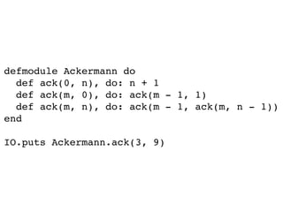 defmodule Ackermann do
def ack(0, n), do: n + 1
def ack(m, 0), do: ack(m - 1, 1)
def ack(m, n), do: ack(m - 1, ack(m, n - 1))
end
IO.puts Ackermann.ack(3, 9)
 