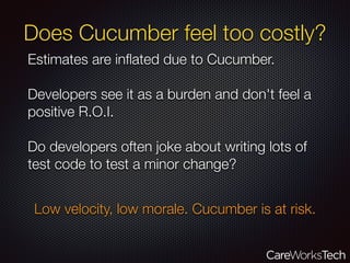 Does Cucumber feel too costly?
Estimates are inﬂated due to Cucumber.
Developers see it as a burden and don't feel a
positive R.O.I.
Do developers often joke about writing lots of
test code to test a minor change?
Low velocity, low morale. Cucumber is at risk.
 