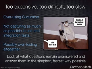 Too expensive, too difﬁcult, too slow.
Over-using Cucumber.
Not capturing as much
as possible in unit and
integration tests.
Possibly over-testing
altogether.
Look at what questions remain unanswered and
answer them in the simplest, fastest way possible.
http://i.stack.imgur.com/U1mq6.jpg
 