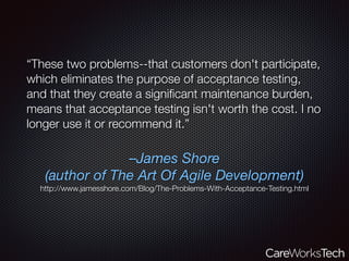 –James Shore
(author of The Art Of Agile Development)
http://www.jamesshore.com/Blog/The-Problems-With-Acceptance-Testing.html
“These two problems--that customers don't participate,
which eliminates the purpose of acceptance testing,
and that they create a signiﬁcant maintenance burden,
means that acceptance testing isn't worth the cost. I no
longer use it or recommend it.”
 