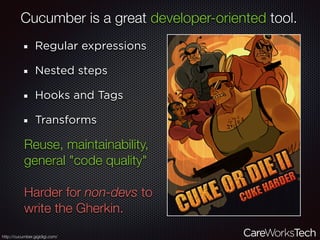 Cucumber is a great developer-oriented tool.
Regular expressions
Nested steps
Hooks and Tags
Transforms
http://cucumber.gigidigi.com/
Reuse, maintainability,
general "code quality"
Harder for non-devs to
write the Gherkin.
 