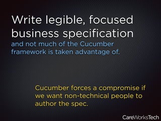 Write legible, focused
business speciﬁcation
and not much of the Cucumber
framework is taken advantage of.
Cucumber forces a compromise if
we want non-technical people to
author the spec.
 
