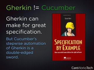 Gherkin can
make for great
speciﬁcation.
But Cucumber's
stepwise automation
of Gherkin is a
double-edged
sword.
Gherkin != Cucumber
 