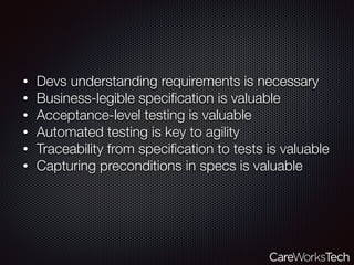 • Devs understanding requirements is necessary
• Business-legible speciﬁcation is valuable
• Acceptance-level testing is valuable
• Automated testing is key to agility
• Traceability from speciﬁcation to tests is valuable
• Capturing preconditions in specs is valuable
 