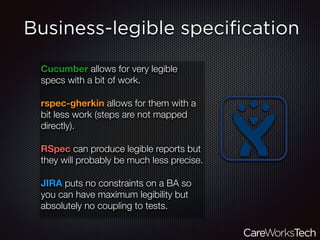 Business-legible speciﬁcation
Cucumber allows for very legible
specs with a bit of work.
rspec-gherkin allows for them with a
bit less work (steps are not mapped
directly).
RSpec can produce legible reports but
they will probably be much less precise.
JIRA puts no constraints on a BA so
you can have maximum legibility but
absolutely no coupling to tests.
 