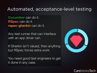 Automated, acceptance-level testing
Cucumber can do it.
RSpec can do it.
rspec-gherkin can do it.
Any test runner that can interface
with an app driver can.
If Gherkin isn't valued, then anything
but RSpec forces extra work.
You need good test engineers to get
it done in any case.
 