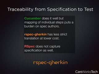 Traceability from Speciﬁcation to Test
Cucumber does it well but
mapping of individual steps puts a
burden on spec authors.
rspec-gherkin has less strict
translation at lower cost.
RSpec does not capture
speciﬁcation as well.
 