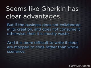 Seems like Gherkin has
clear advantages.
But if the business does not collaborate
in its creation, and does not consume it
otherwise, then it is mostly waste.
And it is more diﬃcult to write if steps
are mapped to code rather than whole
scenarios.
 