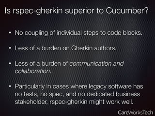 Is rspec-gherkin superior to Cucumber?
• No coupling of individual steps to code blocks. 
• Less of a burden on Gherkin authors. 
• Less of a burden of communication and
collaboration. 
• Particularly in cases where legacy software has
no tests, no spec, and no dedicated business
stakeholder, rspec-gherkin might work well.
 