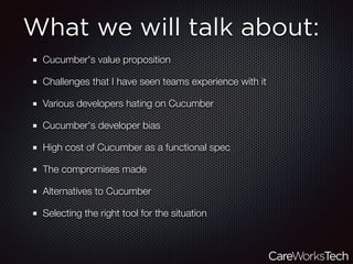 What we will talk about:
Cucumber's value proposition
Challenges that I have seen teams experience with it
Various developers hating on Cucumber
Cucumber's developer bias
High cost of Cucumber as a functional spec
The compromises made
Alternatives to Cucumber
Selecting the right tool for the situation
 