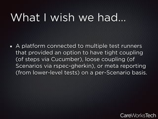 What I wish we had…
A platform connected to multiple test runners
that provided an option to have tight coupling
(of steps via Cucumber), loose coupling (of
Scenarios via rspec-gherkin), or meta reporting
(from lower-level tests) on a per-Scenario basis.
 