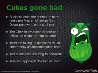 Cukes gone bad
Business does not contribute to or
consume Feature (Gherkin) ﬁles.
Developers write and use them.
The Gherkin produced is poor and
difﬁcult to elegantly map to code.
Tests are taking up almost as much
time/money as implementation code.
Test suites take too long to complete.
Test-ﬁrst approach doesn't last long.
http://plantsvszombies.wikia.com/wiki/File:Nuclear_Cucumber.png
 