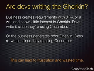 Are devs writing the Gherkin?
Business creates requirements with JIRA or a
wiki and shows little interest in Gherkin. Devs
write it since they're using Cucumber.
Or the business generates poor Gherkin. Devs
re-write it since they're using Cucumber.
This can lead to frustration and wasted time.
 