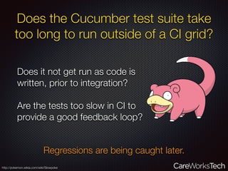 Does the Cucumber test suite take
too long to run outside of a CI grid?
Does it not get run as code is
written, prior to integration?
Are the tests too slow in CI to
provide a good feedback loop?
Regressions are being caught later.
http://pokemon.wikia.com/wiki/Slowpoke
 