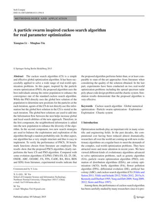 Soft Comput
DOI 10.1007/s00500-015-1594-8
METHODOLOGIES AND APPLICATION
A particle swarm inspired cuckoo search algorithm
for real parameter optimization
Xiangtao Li · Minghao Yin
© Springer-Verlag Berlin Heidelberg 2015
Abstract The cuckoo search algorithm (CS) is a simple
and effective global optimization algorithm. It has been suc-
cessfully applied to solve a wide range of real-world opti-
mization problems. In this paper, inspired by the particle
swarm optimization (PSO), the proposed algorithm uses the
best individuals among the entire population to enhance the
convergence rate of the standard cuckoo search algorithm.
While the PSO directly uses the global best solution of the
population to determine new positions for the particles at the
each iteration, agents of the CS do not directly use this infor-
mation but the global best solution in the CS is stored at the
each iteration. The global best solutions are used to add into
the Information ﬂow between the nest helps increase global
and local search abilities of the new approach. Therefore, in
the ﬁrst component, the neighborhood information is added
into the new population to enhance the diversity of the algo-
rithm. In the second component, two new search strategies
are used to balance the exploitation and exploration of the
algorithm through a random probability rule. In other aspect,
our algorithm has a very simple structure and thus is easy to
implement. To verify the performance of PSCS, 30 bench-
mark functions chosen from literature are employed. The
results show that the proposed PSCS algorithm clearly out-
performs the basic CS and PSO algorithm. Compared with
some evolution algorithms (CLPSO, CMA-ES, GL-25, DE,
OXDE, ABC, GOABC, FA, FPA, CoDE, BA, BSA, BDS
and SDS) from literature, experimental results indicate that
Communicated by V. Loia.
X. Li (B) · M. Yin
School of Computer Science and Information Technology,
Northeast Normal University, Changchun 130117, China
e-mail: lixt314@nenu.edu.cn
M. Yin
e-mail: Minghao.Yin1@gmail.com
the proposed algorithm performs better than, or at least com-
parable to state-of-the-art approaches from literature when
considering the quality of the solution obtained. In the last
part, experiments have been conducted on two real-world
optimization problems including the spread spectrum radar
poly-phasecodedesignproblemandthechaoticsystem.Sim-
ulation results demonstrate that the proposed algorithm is
very effective.
Keywords Cuckoo search algorithm · Global numerical
optimization · Particle swarm optimization · Exploration ·
Exploitation · Chaotic system
1 Introduction
Optimization methods play an important role in many scien-
tiﬁc and engineering ﬁelds. In the past decades, the com-
putational cost having been reduced almost dramatically,
researchers all over the world are coming up with new evolu-
tionary algorithms on a regular basis to meet the demands of
the complex, real-world optimization problems. They have
attracted more and more attention in recent years. We have
viewed different kinds of evolutionary algorithms advanced
to solve optimization problems, such as genetic algorithm
(GA), particle swarm optimization algorithm (PSO), esti-
mation of distribution algorithms (EDA), ant colony opti-
mization (ACO), ﬁreﬂy algorithm (FA), ﬂower pollution
algorithm (FPA), differential evolution (DE), artiﬁcial bee
colony (ABC), and cuckoo search algorithm (CS) (Yildiz and
Saitou 2011; Yildiz and Solanki 2012; Yildiz 2012, 2013a,b;
Kennedy and Eberhart 1995; Yang and Deb 2009; Yang 2009,
2012; Storn and Price 1997).
Among them, the performance of cuckoo search algorithm
has been carefully studied by many researchers since it is pro-
123
 