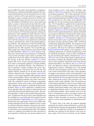 X. Li, M. Yin
posed in 2009. The cuckoo search algorithm is a population-
based heuristic evolutionary algorithm inspired by the inter-
esting breeding behavior such as brood parasitism of certain
species of cuckoos. In CS, each cuckoo lies on egg at a time
and dumps its egg in a randomly chosen nest. The best nests
with high quality of eggs will carry over to the next genera-
tion. The number of available host nests is ﬁxed, and the egg
laid by a cuckoo is discovered by the host bird with a prob-
ability. In this case, the host bird can either abandon the egg
away or throw the nest, and build a completely new nest. To
accelerate the convergence speed and avoid the local optima,
several variations of CS have been proposed to enhance the
performance of the standard CS recently. Moreover, CS has
been proved to be really efﬁcient when solving real-world
problems. Civicioglu (2013a,b) compares the performance
of CS with that of particle swarm optimization, differential
evolution, and artiﬁcial bee colony on many global optimiza-
tion problems. The performances of the CS and PSO algo-
rithms are statistically closer to the performance of the DE
algorithm than the ABC algorithm. The CS and DE algo-
rithms supply more robust and precise results than the PSO
and ABC algorithms. Walton et al. (2011) proposes modi-
ﬁed cuckoo search which can be regarded as a modiﬁcation
of the recently developed cuckoo search is presented. The
modiﬁcation involves the addition of information between
the top eggs, or the best solutions. Gandomi et al. (2013)
proposes the CS for solving structural optimization prob-
lems which is subsequently applied to 13 design problems
reported in the specialized literature. The performance of
the CS algorithm is further compared with various algo-
rithms representative of the state of the art in the area. The
optimal solutions obtained by CS are better than the best
solutions obtained by the existing methods. Layeb (2011)
proposes a new inspired algorithm called quantum inspired
cuckoo search algorithm, which a new framework is relying
on quantum computing principles and cuckoo search algo-
rithm. The contribution consists in deﬁning an appropriate
representation scheme in the cuckoo search algorithm that
allows applying successfully on combinatorial optimization
problems. Tuba et al. (2011) implements a modiﬁed version
of this algorithm where the stepsize is determined from the
sorted rather than only permuted the ﬁtness matrix. The mod-
iﬁed algorithm is tested on eight standard benchmark func-
tions. Comparison of the pure cuckoo search algorithm and
this modiﬁed one is presented and it shows improved results
by the modiﬁcation. Goghrehabadi et al. (2011) proposes a
hybrid power series and cuckoo search via lévy ﬂights opti-
mization algorithm (PS-CS) that is applied to solve a system
of nonlinear differential equations arising from the distrib-
uted parameter model of a micro ﬁxed–ﬁxed switch subject
to electrostatic force and fringing ﬁled effect. The obtained
results are compared with numerical results and found in
good agreement. Furthermore, the present method can be
easily extended to solve a wide range of boundary value
problems. Yildiz (2013a,b) proposes CS to the optimization
of machining parameters. The results demonstrate that the
CS is a very effective and robust approach for the optimiza-
tion of machining optimization problems. Durgun and Yildiz
(2012) proposed to use the cuckoo search algorithm (CS)
algorithm for solving structural design optimization prob-
lems. The CS algorithm is applied to the structural design
optimization of a vehicle component to illustrate how the
present approach can be applied for solving structural design
problems. Agrawal et al. (2013) use the cuckoo search algo-
rithm to ﬁnd the optimal thresholds for multi-level threshold
in an image are obtained by maximizing the Tsallis entropy.
The results are then compared with that of other compared
algorithms. Ouaarab et al. (2014) present an improved and
discrete version of the cuckoo search (CS) algorithm to solve
the famous traveling salesman problem (TSP), an NP-hard
combinatorial optimization problem. The proposed discrete
cuckoo search (DCS) is tested against a set of benchmarks
of symmetric TSP from the well-known TSPLIB library.
Burnwal and Deb (2013) propose a new algorithm to solve
scheduling optimization of a ﬂexible manufacturing system
by minimizing the penalty cost due to delay in manufactur-
ing and maximizing the machine utilization time. Li et al.
(2014) use a new search strategy based on orthogonal learn-
ing strategy to enhance the exploitation ability of the basic
cuckoo search algorithm. Experiment results show that the
proposed algorithm is very effective. Dey et al. (2013) pro-
pose a new approach to design a robust biomedical content
authentication system by embedding logo of the hospital
within the electrocardiogram signal by means of both dis-
crete wavelet transformation and cuckoo search algorithm.
An adaptive meta-heuristic cuckoo search algorithm is used
to ﬁnd the optimal scaling factor settings for logo embedding.
Ehsan and Saeed (2013) use an improved cuckoo search algo-
rithm, enhancing the accuracy and convergence rate of the
standard cuckoo search algorithm. Then, the performance
of the proposed algorithm is tested on some complex engi-
neering optimization problems including four well-known
reliability optimization problems and a large-scale reliabil-
ity optimization problem, which is a 15-unit system reliabil-
ity optimization problem. These methods seem to be dif-
ﬁcult to simultaneously achieve the balance between the
exploration and exploitation of the CS. Therefore, a large
number of future researches are necessary to develop new
effective cuckoo search algorithms for optimization prob-
lems.
To achieve both of the goals, the proposed algorithm
inspired by the particle swarm optimization is used for the
best individuals among the entire population. While the PSO
directly uses the global best solution of the population to
determine new positions for the particles at the each iter-
ation, agents of the CS do not directly use this informa-
123
 