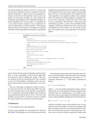 A particle swarm inspired cuckoo search algorithm
tion but the global best solution in the CS is stored at the
each iteration. Therefore, in the ﬁrst component, the neigh-
borhood information is added into the new population to
enhance the diversity of the algorithm. In the second com-
ponent, two new search strategies are used to balance the
exploitation and exploration of the algorithm through a ran-
domly probability rule. In other aspect, our algorithm has
a very simple structure and thus is easy to implement. To
verify the performance of PSCS algorithm, 30 benchmark
functions chosen from literature are employed. Compared
with other evolution algorithms from literature, experimental
results indicate that the proposed algorithm performs better
than, or at least comparable to state-of-the-art approaches
from literature when considering the quality of the solu-
tion obtained. In the last, experiments have been conducted
on two real world problems. Simulation results and com-
parisons demonstrate the proposed algorithm is very effec-
tive.
The rest of this paper is organized as follows: In Sect. 2
we will review the basic CS and the basic PSO. The parti-
cle swarm inspired cuckoo search algorithm is presented in
Sect. 3 respectively. Benchmark problems and correspond-
ing experimental results are given in Sect. 4. Two real world
problems are given in Sect. 5. In the last section we conclude
this paper and point out some future research directions.
2 Preliminaries
2.1 The standard cuckoo search algorithm
Cuckoo search algorithm was ﬁrst proposed by Yang and
Deb (2009). The algorithm was one of the most recent swarm
intelligent-based algorithms that were inspired by the oblig-
ate brood parasitism of some cuckoo species by laying their
eggs in the nests of other host birds. In the standard cuckoo
search algorithm, the algorithm combines three principle
rules. First, each cuckoo will be dumped in a randomly cho-
sen nest. The second rule is that the best nests will be kept
to the next generation. The third rule is that the host bird
will ﬁnd the egg laid by a cuckoo with a probability. When
it happens, the laid egg will be thrown away or the host bird
will abandon the nest to build a new nest. Based on these
rules, the standard cuckoo search algorithm is described as
follows:
Inthebeginningofthecuckoosearchalgorithm,eachsolu-
tion is generated randomly within the range of the boundary
of the parameters. When generating ith solution in t + 1
generation, denoted by xt+1
i , a lévy ﬂight is performed as
follows:
xt+1
i = xt
i + α ⊕ Le vy(λ) (1)
where α > 0 is real number denoting the stepsize, which is
related to the sizes of the problem of interest, and the product
⊕ denotes entry-wise multiplications. A lévy ﬂight is a ran-
dom walk where the step-lengths are distributed according to
a heavy-tailed probability distribution in the following form:
le vy ∼ u = t−λ
, (1 < λ < 3), (2)
which has an inﬁnite variance with an inﬁnite mean. Accord-
ingly, the consecutive jumps of a cuckoo from a random walk
process obeying a power law step length distribution with a
heavy tail. In this way, the process of generating new solu-
tions can be viewed as a stochastic equation for random walk
123
 