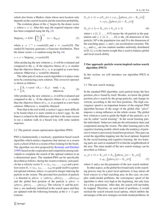 X. Li, M. Yin
which also forms a Markov chain whose next location only
depends on the current location and the transition probability.
The evolution phase of the xt
i begins by the donor vector
υ, where υ = xt
i . After this step, the required stepsize value
has been computed using the Eq. (3)
Stepsizej = 0.01 ·
u j
vj
1/λ
· (υ − Xbest) (3)
where u = t−λ × randn[D] and v = randn[D]. The
randn[D] function generates a Gaussian distribution. Then
the donor vector υ is random using the Eq. (4)
υ = υ + Stepsizej ∗ randn[D] (4)
After producing the new solution υi , it will be evaluated and
compared to the xi , If the objective ﬁtness of υi is smaller
than the objective ﬁtness of xi , υi is accepted as a new basic
solution. Otherwise xi would be obtained.
The other part of cuckoo search algorithm is to place some
nests by constructing a new solution. This crossover operator
is shown as follows:
υi =
Xi + rand · (Xr1 − Xr2) randi < pa
Xi otherwise
(5)
After producing the new solution υi , it will be evaluated and
compared to the xi . If the objective ﬁtness of υi is smaller
than the objective ﬁtness of xi , υi is accepted as a new basic
solution. Otherwise xi would be obtained.
Note that in the real world, a cuckoo’s egg is more difﬁcult
to be found when it is more similar to a host’s eggs. So, the
ﬁtness is related to the difference and that is the main reason
to use a random walk in a biased way with some random
stepsizes.
2.2 The particle swarm optimization algorithm (PSO)
PSO is fundamentally a stochastic, population-based search
algorithm which mimics organisms that interact as a swarm
such a school of ﬁsh or a swarm of bees looking for the foods.
The algorithm was ﬁrst proposed by Kennedy and Eberhart
(1995)basedonthecooperationandcompetitionamongindi-
viduals to complete the search of the optimal solution in an
n-dimensional space. The standard PSO can be speciﬁcally
described as follows: during the swarm evolution, each parti-
cle has a velocity vector Vi = (vi1, vi2, . . . , vi D) and a posi-
tionvector Xi = (xi1, xi2, . . . , xi D) toguideitself toapoten-
tial optimal solution, wherei is a positive integer indexing the
particle in the swarm. The personal best position of particle
i is denoted as pbesti = (pbesti1, pbesti2, . . . , pbesti D)
and the global best position of the particle is gbest =
(gbest1, gbest2, . . . , gbestD). The velocity Vi and the posi-
tion xi are randomly initialized in the search space and they
are updated with the following formulas at the (t + 1) gen-
erations:
Vi, j (t + 1) = ωVi, j (t) + c1r1, j pbesti, j (t) − Xi, j (t)
+ c2r2, j gbestj (t) − Xi, j (t)
Xi, j (t + 1) = Xi, j (t) + Vi, j (t + 1) (6)
where i ∈ [1, 2, . . . , N P] means the ith particle in the pop-
ulation and j ∈ [1, 2, . . . , D] is the jth dimension of this
particle; NP is the population size and D is the dimension of
the searching space. c1 and c2 are acceleration constants. The
r1, j and r2, j are two random number uniformly distributed
in [0, 1]. ω is the inertia weight that is used to balance global
and local search ability.
3 Our approach: particle swarm inspired cuckoo search
algorithm (PSCS)
In this section, we will introduce our algorithm PSCS in
detail.
3.1 The new search strategy
In the standard PSO algorithm, each particle keeps the best
position pbest found by itself. Besides, we know the global
position gbest search by the group particles, and change its
velocity according to the two best positions. The high con-
vergence speed is an important feature of the original PSO
algorithm because of the usage of the global elite “gbest”
imposes a strong inﬂuence on the whole swarm. The global
best solution is used to guide the ﬂight of the particles, as it
can be called “social learning”. In the social learning part,
the individuals’ behaviors indicate the information share and
cooperation among the swarm. The other learning part is the
cognitive learning models which make the tendency of parti-
cles to return to previously found best positions. This part can
avoid the algorithm trapping into the local optimal. Inspired
by the social learning and cognitive learning, the two learn-
ing parts are used in standard CS to ﬁnd the neighborhood of
the nest. The main model of the new search strategy can be
described as follows:
υi, j (t + 1) = Xi, j (t) + ϑi, j pbesti, j (t) − Xi, j (t)
+ ϕi, j gbestj (t) − Xi, j (t) (7)
where ϑ and ϕ are the parameter of the new search method.
In other aspect, as the global best found early in the search-
ing process may be a poor local optimum; it may attract all
food sources to a bad searching area. In this case, on com-
plex multi-modal problems, the convergence speed of the
algorithm is often very high at the beginning, but only lasts
for a few generations. After that, the search will inevitably
be trapped. Therefore, on such kind of problems, it would
mislead the search towards local optima, which inhibits the
advantages of the new strategies on multi-modal problems. In
123
 