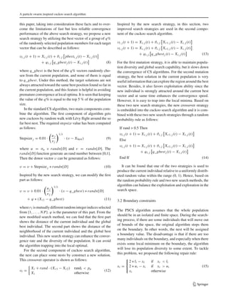 A particle swarm inspired cuckoo search algorithm
this paper, taking into consideration these facts and to over-
come the limitations of fast but less reliable convergence
performance of the above search strategy, we propose a new
search strategy by utilizing the best vector of a group of q%
of the randomly selected population members for each target
vector that can be described as follows:
υi, j (t + 1) = Xi, j (t) + ϑi, j pbesti, j (t) − Xi, j (t)
+ ϕi, j q_gbestj (t) − Xi, j (t) (8)
where q_gbest is the best of the q% vectors randomly cho-
sen from the current population, and none of them is equal
to q_gbest. Under this method, the target solutions are not
always attracted toward the same best position found so far in
the current population, and this feature is helpful in avoiding
premature convergence at local optima. It is seen that keeping
the value of the q% is equal to the top 5 % of the population
size.
In the standard CS algorithm, two main components com-
bine the algorithm. The ﬁrst component of algorithm gets
new cuckoos by random walk with Lévy ﬂight around the so
far best nest. The required stepsize value has been computed
as follows:
Stepsizej = 0.01 ·
u j
vj
1/λ
· (υ − Xbest) (9)
where u = σu × randn[D] and v = randn[D]. The
randn[D] function generate an rand number between [0,1].
Then the donor vector υ can be generated as follows:
υ = υ + Stepsizej ∗ randn[D] (10)
Inspired by the new search strategy, we can modify the ﬁrst
part as follows:
υ = υ + 0.01 ·
u j
vj
1/λ
· (υ − q_gbest) ∗ randn[D]
+ ϕ ∗ (Xr1 − q_gbest) (11)
wherer1 ismutuallydifferentrandomintegerindicesselected
from {1, . . . , N P}. ϕ is the parameter of this part. From the
new modiﬁed search method, we can ﬁnd that the ﬁrst part
shows the distance of the current individual and the global
best individual. The second part shows the distance of the
neighborhood of the current individual and the global best
individual. This new search strategy can enhance the conver-
gence rate and the diversity of the population. It can avoid
the algorithm trapping into the local optimal.
For the second component of cuckoo search algorithm,
the nest can place some nests by construct a new solution.
This crossover operator is shown as follows:
υi =
Xi + rand · (Xr1 − Xr2) randi < pa
Xi otherwise
(12)
Inspired by the new search strategy, in this section, two
improved search strategies are used in the second compo-
nent of the cuckoo search algorithm.
υi, j (t + 1) = Xi, j (t) + ϑi, j Xr1, j (t) − Xi, j (t)
υi, j (t + 1) = Xi, j (t) + ϑi, j Xr1, j (t) − Xi, j (t)
+ ϕi, j q_gbestj (t) − Xi, j (t) (13)
For the ﬁrst mutation strategy, it is able to maintain popula-
tion diversity and global search capability, but it slows down
the convergence of CS algorithms. For the second mutation
strategy, the best solution in the current population is very
useful information that can explore the region around the best
vector. Besides, it also favors exploitation ability since the
new individual is strongly attracted around the current best
vector and at same time enhances the convergence speed.
However, it is easy to trap into the local minima. Based on
these two new search strategies, the new crossover strategy
is embedded into the cuckoo search algorithm and it is com-
bined with these two new search strategies through a random
probability rule as follows:
If rand > 0.5 Then
υi, j (t + 1) = Xi, j (t) + ϑi, j Xr1, j (t) − Xi, j (t)
Else
υi, j (t + 1) = Xi, j (t) + ϑi, j Xr1, j (t) − Xi, j (t)
+ ϕi, j q_gbestj (t) − Xi, j (t)
End If (14)
It can be found that one of the two strategies is used to
produce the current individual relative to a uniformly distrib-
uted random value within the range (0, 1). Hence, based on
the random probability rule and two new search methods, the
algorithm can balance the exploitation and exploration in the
search space.
3.2 Boundary constraints
The PSCS algorithm assumes that the whole population
should be in an isolated and ﬁnite space. During the search-
ing process, if there are some individuals that will move out
of bounds of the space, the original algorithm stops them
on the boundary. In other words, the nest will be assigned
a boundary value. The disadvantage is that if there are too
many individuals on the boundary, and especially when there
exists some local minimum on the boundary, the algorithm
will lose its population diversity to some extent. To tackle
this problem, we proposed the following repair rule:
xi =
⎧
⎨
⎩
2 ∗ li − xi if xi < li
2 ∗ ui − xi if xi > ui
xi otherwise
(15)
123
 