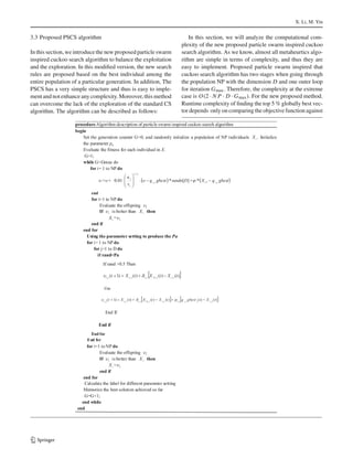 X. Li, M. Yin
3.3 Proposed PSCS algorithm
In this section, we introduce the new proposed particle swarm
inspired cuckoo search algorithm to balance the exploitation
and the exploration. In this modiﬁed version, the new search
rules are proposed based on the best individual among the
entire population of a particular generation. In addition, The
PSCS has a very simple structure and thus is easy to imple-
ment and not enhance any complexity. Moreover, this method
can overcome the lack of the exploration of the standard CS
algorithm. The algorithm can be described as follows:
In this section, we will analyze the computational com-
plexity of the new proposed particle swarm inspired cuckoo
search algorithm. As we know, almost all metaheurtics algo-
rithm are simple in terms of complexity, and thus they are
easy to implement. Proposed particle swarm inspired that
cuckoo search algorithm has two stages when going through
the population NP with the dimension D and one outer loop
for iteration Gmax. Therefore, the complexity at the extreme
case is O(2 · N P · D · Gmax). For the new proposed method.
Runtime complexity of ﬁnding the top 5 % globally best vec-
tor depends only on comparing the objective function against
123
 