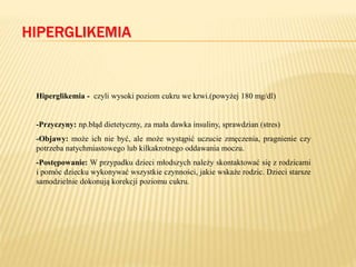 HIPERGLIKEMIA
Hiperglikemia - czyli wysoki poziom cukru we krwi.(powyżej 180 mg/dl)
-Przyczyny: np.błąd dietetyczny, za mała dawka insuliny, sprawdzian (stres)
-Objawy: może ich nie być, ale może wystąpić uczucie zmęczenia, pragnienie czy
potrzeba natychmiastowego lub kilkakrotnego oddawania moczu.
-Postępowanie: W przypadku dzieci młodszych należy skontaktować się z rodzicami
i pomóc dziecku wykonywać wszystkie czynności, jakie wskaże rodzic. Dzieci starsze
samodzielnie dokonują korekcji poziomu cukru.
 