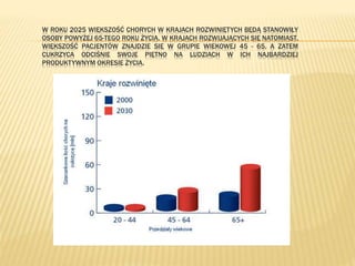 W ROKU 2025 WIĘKSZOŚĆ CHORYCH W KRAJACH ROZWINIĘTYCH BĘDĄ STANOWIŁY
OSOBY POWYŻEJ 65-TEGO ROKU ŻYCIA. W KRAJACH ROZWIJAJĄCYCH SIĘ NATOMIAST,
WIĘKSZOŚĆ PACJENTÓW ZNAJDZIE SIĘ W GRUPIE WIEKOWEJ 45 - 65, A ZATEM
CUKRZYCA ODCIŚNIE SWOJE PIĘTNO NA LUDZIACH W ICH NAJBARDZIEJ
PRODUKTYWNYM OKRESIE ŻYCIA.
 