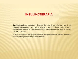INSULINOTERAPIA
Insulinoterapia to podstawowe leczenie dla chorych na cukrzycę typu 1. Ma
również zastosowanie u chorych na cukrzycę typu 2, u których nie wystarcza
odpowiednia dieta, tryb życia i doustne leki przeciwcukrzycowe oraz u kobiet z
cukrzycą ciążową.
U dzieci chorych na cukrzycę zasadniczym postępowaniem jest podanie hormonu –
insuliny, którego organizm już nie wytwarza.
 