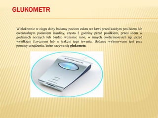 GLUKOMETR
Wielokrotnie w ciągu doby badamy poziom cukru we krwi przed każdym posiłkiem lub
ewentualnym podaniem insuliny, często 2 godziny przed posiłkiem, przed snem w
godzinach nocnych lub bardzo wcześnie rano, w innych okolicznościach np. przed
wysiłkiem fizycznym lub w trakcie jego trwania. Badanie wykonywane jest przy
pomocy urządzenia, które nazywa się glukometr.
 