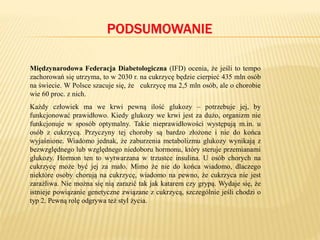 PODSUMOWANIE
Międzynarodowa Federacja Diabetologiczna (IFD) ocenia, że jeśli to tempo
zachorowań się utrzyma, to w 2030 r. na cukrzycę będzie cierpieć 435 mln osób
na świecie. W Polsce szacuje się, że cukrzycę ma 2,5 mln osób, ale o chorobie
wie 60 proc. z nich.
Każdy człowiek ma we krwi pewną ilość glukozy – potrzebuje jej, by
funkcjonować prawidłowo. Kiedy glukozy we krwi jest za dużo, organizm nie
funkcjonuje w sposób optymalny. Takie nieprawidłowości występują m.in. u
osób z cukrzycą. Przyczyny tej choroby są bardzo złożone i nie do końca
wyjaśnione. Wiadomo jednak, że zaburzenia metabolizmu glukozy wynikają z
bezwzględnego lub względnego niedoboru hormonu, który steruje przemianami
glukozy. Hormon ten to wytwarzana w trzustce insulina. U osób chorych na
cukrzycę może być jej za mało. Mimo że nie do końca wiadomo, dlaczego
niektóre osoby chorują na cukrzycę, wiadomo na pewno, że cukrzyca nie jest
zaraźliwa. Nie można się nią zarazić tak jak katarem czy grypą. Wydaje się, że
istnieje powiązanie genetyczne związane z cukrzycą, szczególnie jeśli chodzi o
typ 2. Pewną rolę odgrywa też styl życia.
 