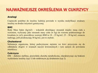 NAJWAŻNIEJSZE OKREŚLENIA W CUKRZYCY
Analogi
Cząsteczki podobne do insuliny ludzkiej powstałe w wyniku modyfikacji struktury
insuliny na drodze inżynierii genetycznej.
BMI
Body Mass Index (kg/m2) – wskaźnik określający stosunek między masą ciała a
wzrostem, wyliczany jako stosunek masy ciała (w kg) do wzrostu podniesionego do
kwadratu (w m2); prawidłowe wartości BMI to 18 – 25 kg/m2, 25 – 30 kg/m2, oznacza
nadwagę, jeśli przekraczają 30 kg/m2, jest to otyłość.
Cholesterol
Substancja organiczna, której podwyższone stężenie we krwi przyczynia się do
odkładania złogów w ścianach naczyń krwionośnych i tym samym do powstania
miażdżycy.
Cukrzyca
DM – diabetes mellitus, przewlekła choroba metaboliczna, charakteryzuje się brakiem
wydzielania insuliny (typ 1) lub osłabionym jej działaniem (typ 2).
 