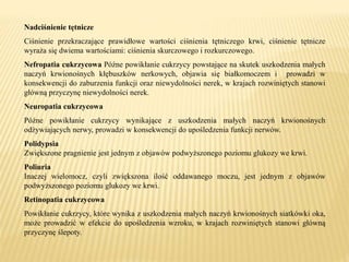 Nadciśnienie tętnicze
Ciśnienie przekraczające prawidłowe wartości ciśnienia tętniczego krwi, ciśnienie tętnicze
wyraża się dwiema wartościami: ciśnienia skurczowego i rozkurczowego.
Nefropatia cukrzycowa Późne powikłanie cukrzycy powstające na skutek uszkodzenia małych
naczyń krwionośnych kłębuszków nerkowych, objawia się białkomoczem i prowadzi w
konsekwencji do zaburzenia funkcji oraz niewydolności nerek, w krajach rozwiniętych stanowi
główną przyczynę niewydolności nerek.
Neuropatia cukrzycowa
Późne powikłanie cukrzycy wynikające z uszkodzenia małych naczyń krwionośnych
odżywiających nerwy, prowadzi w konsekwencji do upośledzenia funkcji nerwów.
Polidypsia
Zwiększone pragnienie jest jednym z objawów podwyższonego poziomu glukozy we krwi.
Poliuria
Inaczej wielomocz, czyli zwiększona ilość oddawanego moczu, jest jednym z objawów
podwyższonego poziomu glukozy we krwi.
Retinopatia cukrzycowa
Powikłanie cukrzycy, które wynika z uszkodzenia małych naczyń krwionośnych siatkówki oka,
może prowadzić w efekcie do upośledzenia wzroku, w krajach rozwiniętych stanowi główną
przyczynę ślepoty.
 