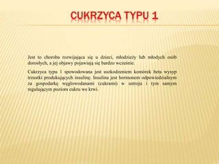 CUKRZYCA TYPU 1
Jest to choroba rozwijająca się u dzieci, młodzieży lub młodych osób
dorosłych, a jej objawy pojawiają się bardzo wcześnie.
Cukrzyca typu 1 spowodowana jest uszkodzeniem komórek beta wysyp
trzustki produkujących insulinę. Insulina jest hormonem odpowiedzialnym
za gospodarkę węglowodanami (cukrami) w ustroju i tym samym
regulującym poziom cukru we krwi.
 