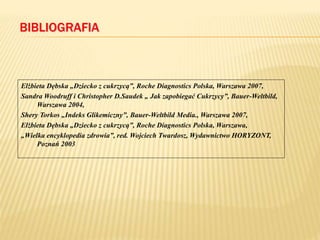 BIBLIOGRAFIA
Elżbieta Dębska „Dziecko z cukrzycą”, Roche Diagnostics Polska, Warszawa 2007,
Sandra Woodruff i Christopher D.Saudek „ Jak zapobiegać Cukrzycy”, Bauer-Weltbild,
Warszawa 2004,
Shery Torkos „Indeks Glikemiczny”, Bauer-Weltbild Media., Warszawa 2007,
Elżbieta Dębska „Dziecko z cukrzycą”, Roche Diagnostics Polska, Warszawa,
„Wielka encyklopedia zdrowia”, red. Wojciech Twardosz, Wydawnictwo HORYZONT,
Poznań 2003
 
