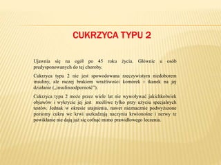 CUKRZYCA TYPU 2
Ujawnia się na ogół po 45 roku życia. Głównie u osób
predysponowanych do tej choroby.
Cukrzyca typu 2 nie jest spowodowana rzeczywistym niedoborem
insuliny, ale raczej brakiem wrażliwości komórek i tkanek na jej
działanie („insulinoodporność”).
Cukrzyca typu 2 może przez wiele lat nie wywoływać jakichkolwiek
objawów i wykrycie jej jest możliwe tylko przy użyciu specjalnych
testów. Jednak w okresie utajnienia, nawet nieznacznie podwyższone
poziomy cukru we krwi uszkadzają naczynia krwionośne i nerwy te
powikłanie nie dają już się cofnąć mimo prawidłowego leczenia.
 