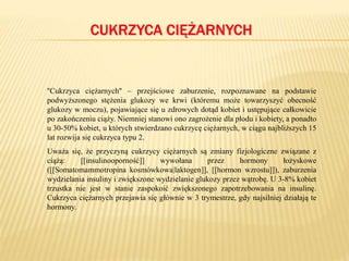 CUKRZYCA CIĘŻARNYCH
''Cukrzyca ciężarnych'' – przejściowe zaburzenie, rozpoznawane na podstawie
podwyższonego stężenia glukozy we krwi (któremu może towarzyszyć obecność
glukozy w moczu), pojawiające się u zdrowych dotąd kobiet i ustępujące całkowicie
po zakończeniu ciąży. Niemniej stanowi ono zagrożenie dla płodu i kobiety, a ponadto
u 30-50% kobiet, u których stwierdzano cukrzycę ciężarnych, w ciągu najbliższych 15
lat rozwija się cukrzyca typu 2.
Uważa się, że przyczyną cukrzycy ciężarnych są zmiany fizjologiczne związane z
ciążą: [[insulinooporność]] wywołana przez hormony łożyskowe
([[Somatomammotropina kosmówkowa|laktogen]], [[hormon wzrostu]]), zaburzenia
wydzielania insuliny i zwiększone wydzielanie glukozy przez wątrobę. U 3-8% kobiet
trzustka nie jest w stanie zaspokoić zwiększonego zapotrzebowania na insulinę.
Cukrzyca ciężarnych przejawia się głównie w 3 trymestrze, gdy najsilniej działają te
hormony.
 