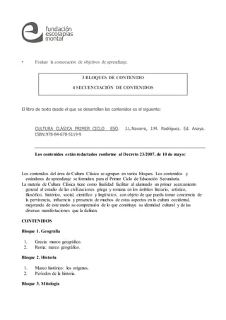 • Evaluar la consecución de objetivos de aprendizaje.
El libro de texto desde el que se desarrollan los contenidos es el siguiente:
CULTURA CLÁSICA PRIMER CICLO ESO. J.L.Navarro, J.M. Rodríguez. Ed. Anaya.
ISBN:978-84-678-5119-9
Los contenidos están redactados conforme al Decreto 23/2007, de 10 de mayo:
Los contenidos del área de Cultura Clásica se agrupan en varios bloques. Los contenidos y
estándares de aprendizaje se formulan para el Primer Ciclo de Educación Secundaria.
La materia de Cultura Clásica tiene como finalidad facilitar al alumnado un primer acercamiento
general al estudio de las civilizaciones griega y romana en los ámbitos literario, artístico,
filosófico, histórico, social, científico y lingüístico, con objeto de que pueda tomar conciencia de
la pervivencia, influencia y presencia de muchos de estos aspectos en la cultura occidental,
mejorando de este modo su comprensión de lo que constituye su identidad cultural y de las
diversas manifestaciones que la definen.
CONTENIDOS
Bloque 1. Geografía
1. Grecia: marco geográfico.
2. Roma: marco geográfico.
Bloque 2. Historia
1. Marco histórico: los orígenes.
2. Períodos de la historia.
Bloque 3. Mitología
3 BLOQUES DE CONTENIDO
4 SECUENCIACIÓN DE CONTENIDOS
 