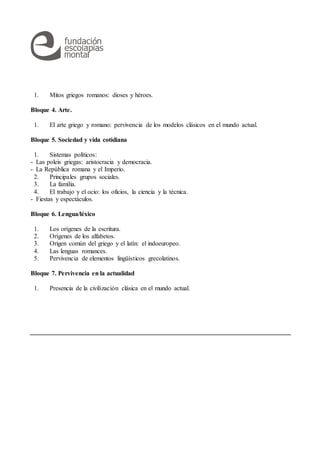 1. Mitos griegos romanos: dioses y héroes.
Bloque 4. Arte.
1. El arte griego y romano: pervivencia de los modelos clásicos en el mundo actual.
Bloque 5. Sociedad y vida cotidiana
1. Sistemas políticos:
- Las poleis griegas: aristocracia y democracia.
- La República romana y el Imperio.
2. Principales grupos sociales.
3. La familia.
4. El trabajo y el ocio: los oficios, la ciencia y la técnica.
- Fiestas y espectáculos.
Bloque 6. Lengua/léxico
1. Los orígenes de la escritura.
2. Orígenes de los alfabetos.
3. Origen común del griego y el latín: el indoeuropeo.
4. Las lenguas romances.
5. Pervivencia de elementos lingüísticos grecolatinos.
Bloque 7. Pervivencia en la actualidad
1. Presencia de la civilización clásica en el mundo actual.
 