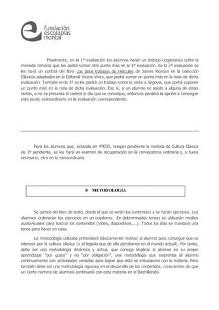 Finalmente, en la 1ª evaluación los alumnos harán un trabajo cooperativo sobre la
moneda romana que les podrá sumar otro punto más en la 1ª evaluación. En la 2ª evaluación se
les hará un control del libro Los doce trabajos de Hércules de James Riordan en la colección
Clásicos adaptados en la Editorial Vicens Vives, que podrá sumar un punto más en la nota de dicha
evaluación. También en la 3ª se les pedirá un trabajo sobre la visita a Segovia, que podrá suponer
un punto más en la nota de dicha evaluación. Eso sí, si un alumno no asiste a alguna de estas
visitas, o no se presenta al control el día que se convoque, entonces perderá la opción a conseguir
este punto extraordinario en la evaluación correspondiente.
Para los alumnos que, estando en 4ºESO, tengan pendiente la materia de Cultura Clásica
de 3º pendiente, se les hará un examen de recuperación en la convocatoria ordinaria y, si fuera
necesario, otro en la extraordinaria.
Se partirá del libro de texto, desde el que se verán los contenidos y se harán ejercicios. Los
alumnos ordenarán los ejercicios en un cuaderno. En determinados temas se utilizarán medios
audiovisuales para ilustrar los contenidos (Vídeo, diapositivas,...). Todos los días se mandará una
tarea para hacer en casa.
La metodología utilizada pretenderá básicamente motivar al alumno para conseguir que se
interese por la cultura clásica (y el legado que de ella percibimos en el mundo actual). Por tanto,
debe ser una metodología dinámica y activa, que consiga implicar al alumno en su propio
aprendizaje “por gusto” y no “por obligación”, una metodología que sorprenda al alumno
continuamente con actividades variadas para lograr que éste se entusiasme con la materia. Pero
también debe ser una metodología rigurosa en el desarrollo de los contenidos, conscientes de que
un cierto número de alumnos continuará con esta materia en el Bachillerato.
8 METODOLOGÍA
 