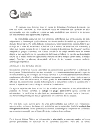 En cualquier caso, debemos tener en cuenta las limitaciones horarias de la materia: con
sólo dos horas semanales es difícil desarrollar todos los contenidos que aparecen en esta
programación, pero esto no debe ser, a pesar de todo, un obstáculo para transmitir a los alumnos
con toda intensidad esta apasionante asignatura.
La metodología procurará ser muy dinámica, entendiendo que el fin principal de esta
asignatura es el de conseguir que los alumnos sientan cercana la cultura clásica y que aprendan a
disfrutar de sus logros. Por tanto, todas las explicaciones, todos los ejercicios, es decir, todo lo que
se haga en la clase irá encaminado a procurar que el alumno “se emocione” con la materia, y
valore que nuestra manera de ver el mundo es heredera de la visión que de él tuvieron nuestros
antepasados griegos y romanos, que nuestra concepción de Europa también viene del mundo
clásico, y que nuestra forma de comunicarnos, la lengua castellana, no es más que la evolución
natural de la lengua latina con aportaciones menores de otras lenguas (entre éstas, la lengua
griega). También los alumnos desarrollarán el tema de las monedas romanas mediante
aprendizaje cooperativo.
Además, en el área de Cultura Clásica:
Necesitamos entrenar de manera sistemática los procedimientos que conforman el andamiaje de
la asignatura. Si bien la finalidad del área es adquirir conocimientos esenciales que se incluyen en
el currículo básico y las estrategias del método científico, el alumnado deberá desarrollar actitudes
conducentes a la reflexión y análisis sobre las grandes aportaciones de la cultura clásica a nuestra
civilización. Para ello necesitamos un cierto grado de entrenamiento individual y trabajo
reflexivo de procedimientos básicos de la asignatura: la comprensión lectora, la expresión oral y
escrita, la argumentación en público y la comunicación audiovisual.
En algunos aspectos del área, sobre todo en aquellos que pretenden el uso sistemático de
procesos de método científico, el trabajo en grupo colaborativo aporta, además del
entrenamiento de habilidades sociales básicas y enriquecimiento personal desde la diversidad,
una herramienta perfecta para discutir y profundizar en contenidos de ese aspecto.
Por otro lado, cada alumno parte de unas potencialidades que definen sus inteligencias
predominantes; enriquecer las tareas con actividades que se desarrollen desde la teoría de las
inteligencias múltiples facilita que todos los alumnos puedan llegar a comprender los contenidos
que pretendemos adquirir para el desarrollo de los objetivos de aprendizaje.
En el área de Cultura Clásica es indispensable la vinculación a contextos reales, así como
generar posibilidades de aplicación de los contenidos adquiridos. Para ello, las tareas
 