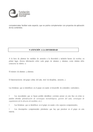 competenciales facilitan este aspecto, que se podría complementar con proyectos de aplicación
de los contenidos.
A la hora de plantear las medidas de atención a la diversidad e inclusión hemos de recabar, en
primer lugar, diversa información sobre cada grupo de alumnos y alumnas; como mínimo debe
conocerse la relativa a:
El número de alumnos y alumnas.
El funcionamiento del grupo (clima del aula, nivel de disciplina, atención...).
Las fortalezas que se identifican en el grupo en cuanto al desarrollo de contenidos curriculares.
• Las necesidades que se hayan podido identificar; conviene pensar en esta fase en cómo se
pueden abordar (planificación de estrategias metodológicas, gestión del aula, estrategias de
seguimiento de la eficacia de medidas, etc.).
• Las fortalezas que se identifican en el grupo en cuanto a los aspectos competenciales.
• Los desempeños competenciales prioritarios que hay que practicar en el grupo en esta
materia.
9 ATENCIÓN A LA DIVERSIDAD
 