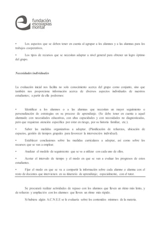 • Los aspectos que se deben tener en cuenta al agrupar a los alumnos y a las alumnas para los
trabajos cooperativos.
• Los tipos de recursos que se necesitan adaptar a nivel general para obtener un logro óptimo
del grupo.
Necesidades individuales
La evaluación inicial nos facilita no solo conocimiento acerca del grupo como conjunto, sino que
también nos proporciona información acerca de diversos aspectos individuales de nuestros
estudiantes; a partir de ella podremos:
• Identificar a los alumnos o a las alumnas que necesitan un mayor seguimiento o
personalización de estrategias en su proceso de aprendizaje. (Se debe tener en cuenta a aquel
alumnado con necesidades educativas, con altas capacidades y con necesidades no diagnosticadas,
pero que requieran atención específica por estar en riesgo, por su historia familiar, etc.).
• Saber las medidas organizativas a adoptar. (Planificación de refuerzos, ubicación de
espacios, gestión de tiempos grupales para favorecer la intervención individual).
• Establecer conclusiones sobre las medidas curriculares a adoptar, así como sobre los
recursos que se van a emplear.
• Analizar el modelo de seguimiento que se va a utilizar con cada uno de ellos.
• Acotar el intervalo de tiempo y el modo en que se van a evaluar los progresos de estos
estudiantes.
• Fijar el modo en que se va a compartir la información sobre cada alumno o alumna con el
resto de docentes que intervienen en su itinerario de aprendizaje; especialmente, con el tutor.
Se procurará realizar actividades de repaso con los alumnos que lleven un ritmo más lento, y
de refuerzo y ampliación con los alumnos que lleven un ritmo más rápido.
Si hubiera algún A.C.N.E.E se le evaluaría sobre los contenidos mínimos de la materia.
 