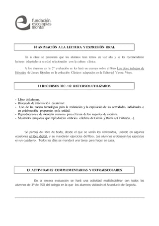 En la clase se procurará que los alumnos lean textos en voz alta y se les recomendarán
lecturas adaptadas a su edad relacionadas con la cultura clásica.
A los alumnos en la 2ª evaluación se les hará un examen sobre el libro Los doce trabajos de
Hércules de James Riordan en la colección Clásicos adaptados en la Editorial Vicens Vives.
- Libro del alumno.
- Búsqueda de información en internet.
- Uso de las nuevas tecnologías para la realización y la exposición de las actividades, individuales o
en colaboración, propuestas en la unidad.
- Reproducciones de monedas romanas para el tema de los soportes de escritura.
- Mostrarles maquetas que reproduzcan edificios célebres de Grecia y Roma (el Partenón,...).
Se partirá del libro de texto, desde el que se verán los contenidos, usando en algunas
ocasiones el libro digital, y se mandarán ejercicios del libro. Los alumnos ordenarán los ejercicios
en un cuaderno. Todos los días se mandará una tarea para hacer en casa.
En la tercera evaluación se hará una actividad multidisciplinar con todos los
alumnos de 3º de ESO del colegio en la que los alumnos visitarán el Acueducto de Segovia.
13 ACTIVIDADES COMPLEMENTARIAS Y EXTRAESCOLARES
11 RECURSOS TIC / 12 RECURSOS UTILIZADOS
10 ANIMACIÓN A LA LECTURA Y EXPRESIÓN ORAL
 
