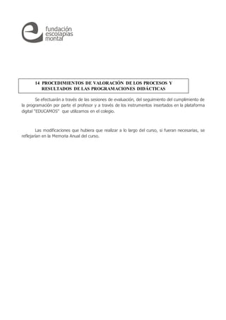 Se efectuarán a través de las sesiones de evaluación, del seguimiento del cumplimiento de
la programación por parte el profesor y a través de los instrumentos insertados en la plataforma
digital “EDUCAMOS” que utilizamos en el colegio.
Las modificaciones que hubiera que realizar a lo largo del curso, si fueran necesarias, se
reflejarían en la Memoria Anual del curso.
14 PROCEDIMIENTOS DE VALORACIÓN DE LOS PROCESOS Y
RESULTADOS DE LAS PROGRAMACIONES DIDÁCTICAS
 