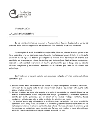 INTRODUCCIÓN
ANÁLISIS DEL CONTEXTO
__________________________________________________
De los veintiún distritos que componen el Ayuntamiento de Madrid, Carabanchel es uno de los
que tiene mayor densidad de población. En la actualidad tiene alrededor de 240.000 habitantes.
Sin sobrepasar el millar de alumnos el Colegio cuenta, cada año, con una matrícula que oscila en
torno a ese número, lo que supone que unas ochocientas familias comparten con el Centro la misión de la
educación de sus hijos. Las familias que componen la realidad social del Colegio son diversas. Sus
realidades son diferentes por cultura, formación y nivel socioeconómico. Desde el Centro buscamos dar
respuesta a esta realidad favoreciendo en nuestros planteamientos que el Colegio sea una escuela
inclusiva, integradora y socializadora. Alrededor de un dieciséis por ciento de los alumnos son
extranjeros.
Confirmado por el reciente estudio socio-económico realizado entre las familias del Colegio
constatamos que:
 El nivel cultural medio de las familias que acuden al Colegio corresponde a estudios de Secundaria.
Alrededor de una cuarta parte de las familias tienen estudios superiores y otra cuarta parte
poseen estudios primarios.
 El nivel económico es medio, algo superior a la media de Carabanchel. La situación laboral de las
familias es relativamente estable. Los padres con trabajo fijo contratado, o autónomos, superan el
setenta por ciento, porcentaje que es similar en las madres. Trabajos eventuales, tareas
domésticas, jubilados y parados se sitúan alrededor del veinticinco por ciento.
 Las familias valoran muy positivamente la acción educativa del Colegio, casi en su totalidad la
consideran buena o muy buena. La calidad de la enseñanza y la formación en valores humanos son los
motivos principales de la elección del Centro. Los valores religiosos, el orden, la disciplina y las
instalaciones son motivaciones menos consideradas. Es importante resaltar la buena valoración que
hacen las familias de la comunicación que el Centro establece con ellas.
 