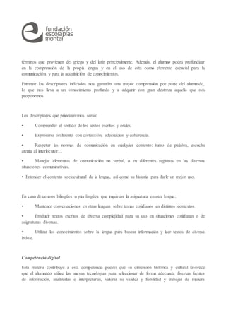 términos que provienen del griego y del latín principalmente. Además, el alumno podrá profundizar
en la comprensión de la propia lengua y en el uso de esta como elemento esencial para la
comunicación y para la adquisición de conocimientos.
Entrenar los descriptores indicados nos garantiza una mayor comprensión por parte del alumnado,
lo que nos lleva a un conocimiento profundo y a adquirir con gran destreza aquello que nos
proponemos.
Los descriptores que priorizaremos serán:
• Comprender el sentido de los textos escritos y orales.
• Expresarse oralmente con corrección, adecuación y coherencia.
• Respetar las normas de comunicación en cualquier contexto: turno de palabra, escucha
atenta al interlocutor…
• Manejar elementos de comunicación no verbal, o en diferentes registros en las diversas
situaciones comunicativas.
• Entender el contexto sociocultural de la lengua, así como su historia para darle un mejor uso.
En caso de centros bilingües o plurilingües que impartan la asignatura en otra lengua:
• Mantener conversaciones en otras lenguas sobre temas cotidianos en distintos contextos.
• Producir textos escritos de diversa complejidad para su uso en situaciones cotidianas o de
asignaturas diversas.
• Utilizar los conocimientos sobre la lengua para buscar información y leer textos de diversa
índole.
Competencia digital
Esta materia contribuye a esta competencia puesto que su dimensión histórica y cultural favorece
que el alumnado utilice las nuevas tecnologías para seleccionar de forma adecuada diversas fuentes
de información, analizarlas e interpretarlas, valorar su validez y fiabilidad y trabajar de manera
 