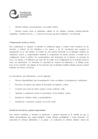 • Elaborar trabajos y presentaciones con sentido estético.
• Mostrar respeto hacia el patrimonio cultural en sus distintas vertientes (artístico-literaria,
etnográfica, científico-técnica…), y hacia las personas que han contribuido a su desarrollo.
Competencias sociales y cívicas
Esta competencia se adquiere al entender la civilización griega y romana como creadoras de los
derechos y deberes de los individuos y los grupos y de los mecanismos que aseguran su
participación en la vida pública. El estudio de esta materia desarrolla en el alumnado actitudes de
ciudadanos activos y comprometidos mediante la comprensión de nuestro pasado, el estudio de la
configuración social y política, los acontecimientos más destacados de su historia, su concepto de
ocio y de trabajo y la influencia que todo ello ha tenido en la configuración de la sociedad actual en
todas sus dimensiones. La tolerancia, la capacidad de respetar las diferencias y el diálogo como
base de los acuerdos son algunas de las destrezas que el alumnado también adquiere gracias al papel
mediador de Grecia y de Roma.
Los descriptores que entrenaremos son los siguientes:
• Mostrar disponibilidad para la participación activa en ámbitos de participación establecidos.
• Reconocer la riqueza que supone la diversidad de opiniones e ideas.
• Concebir una escala de valores propia y actuar conforme a ella.
• Aprender a comportarse desde el conocimiento de los distintos valores.
• Respetar los distintos ritmos y potencialidades.
• Involucrarse o promover acciones con un fin social.
Sentido de iniciativa y espíritu emprendedor
Esta materia contribuye a fomentar la autonomía e iniciativa personal en la medida en que se
utilizan procedimientos que exigen planificar, evaluar distintas posibilidades y tomar decisiones. La
exposición de trabajos individuales o en grupo y la realización de debates implican valorar las
 