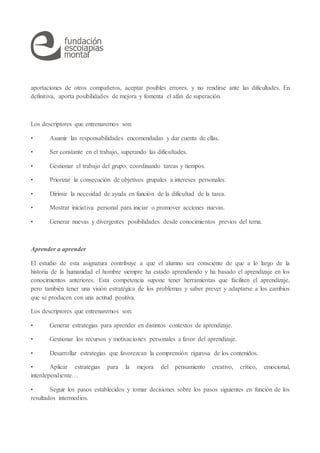 aportaciones de otros compañeros, aceptar posibles errores, y no rendirse ante las dificultades. En
definitiva, aporta posibilidades de mejora y fomenta el afán de superación.
Los descriptores que entrenaremos son:
• Asumir las responsabilidades encomendadas y dar cuenta de ellas.
• Ser constante en el trabajo, superando las dificultades.
• Gestionar el trabajo del grupo, coordinando tareas y tiempos.
• Priorizar la consecución de objetivos grupales a intereses personales.
• Dirimir la necesidad de ayuda en función de la dificultad de la tarea.
• Mostrar iniciativa personal para iniciar o promover acciones nuevas.
• Generar nuevas y divergentes posibilidades desde conocimientos previos del tema.
Aprender a aprender
El estudio de esta asignatura contribuye a que el alumno sea consciente de que a lo largo de la
historia de la humanidad el hombre siempre ha estado aprendiendo y ha basado el aprendizaje en los
conocimientos anteriores. Esta competencia supone tener herramientas que faciliten el aprendizaje,
pero también tener una visión estratégica de los problemas y saber prever y adaptarse a los cambios
que se producen con una actitud positiva.
Los descriptores que entrenaremos son:
• Generar estrategias para aprender en distintos contextos de aprendizaje.
• Gestionar los recursos y motivaciones personales a favor del aprendizaje.
• Desarrollar estrategias que favorezcan la comprensión rigurosa de los contenidos.
• Aplicar estrategias para la mejora del pensamiento creativo, crítico, emocional,
interdependiente…
• Seguir los pasos establecidos y tomar decisiones sobre los pasos siguientes en función de los
resultados intermedios.
 