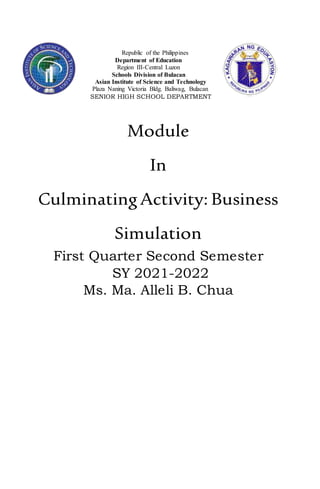 Republic of the Philippines
Department of Education
Region III-Central Luzon
Schools Division of Bulacan
Asian Institute of Science and Technology
Plaza Naning Victoria Bldg. Baliwag, Bulacan
SENIOR HIGH SCHOOL DEPARTMENT
Module
In
CulminatingActivity: Business
Simulation
First Quarter Second Semester
SY 2021-2022
Ms. Ma. Alleli B. Chua
 