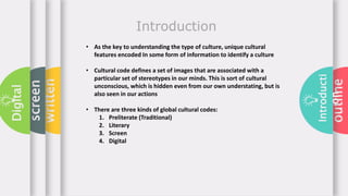 outline
Introducti
on
written
screen
Digital
Introduction
• As the key to understanding the type of culture, unique cultural
features encoded In some form of information to identify a culture
• Cultural code defines a set of images that are associated with a
particular set of stereotypes in our minds. This is sort of cultural
unconscious, which is hidden even from our own understating, but is
also seen in our actions
• There are three kinds of global cultural codes:
1. Preliterate (Traditional)
2. Literary
3. Screen
4. Digital
 